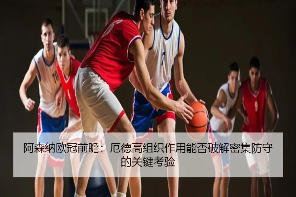 阿森纳欧冠前瞻：厄德高组织作用能否破解密集防守的关键考验