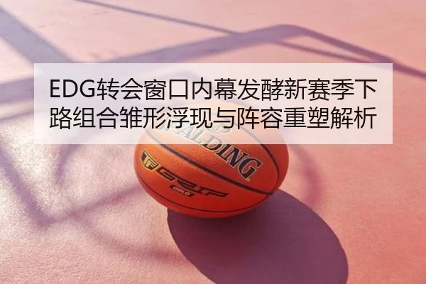 EDG转会窗口内幕发酵新赛季下路组合雏形浮现与阵容重塑解析