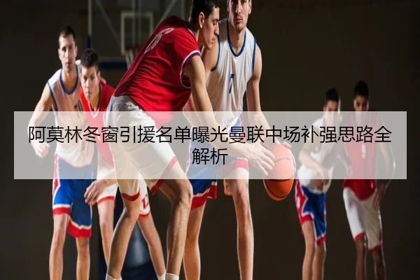 阿莫林冬窗引援名单曝光曼联中场补强思路全解析